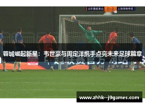 蓉城崛起新星:韦世豪与周定洋携手点亮未来足球篇章 蓉城崛起新星:韦世豪与周定洋携手点亮未来足球篇章