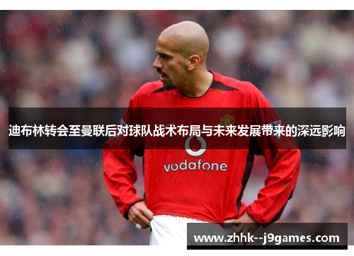 迪布林转会至曼联后对球队战术布局与未来发展带来的深远影响