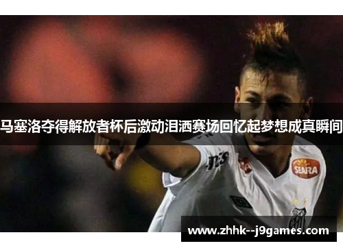 马塞洛夺得解放者杯后激动泪洒赛场回忆起梦想成真瞬间
