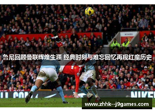 鲁尼回顾曼联辉煌生涯 经典时刻与难忘回忆再现红魔历史