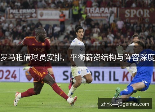 罗马租借球员安排,平衡薪资结构与阵容深度 罗马租借球员安排,平衡薪资结构与阵容深度